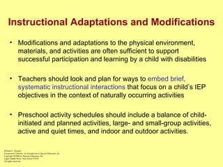 Instructional Adaptations and Modifications Modifications and adaptations to the physical environment, materials, and activities are often sufficient to support successful participation and learning by a child with disabilities Teachers should look and plan for ways to  embed brief, systematic instructional interactions  that focus on a child’s IEP objectives in the context of naturally occurring activities Preschool activity schedules should include a balance of child-initiated and planned activities, large- and small-group activities, active and quiet times, and indoor and outdoor activities. William L. Heward Exceptional Children: An Introduction to Special Education , 8e Copyright  © 2006 by Pearson Education, Inc. Upper Saddle River, New Jersey 07458 All rights reserved.   