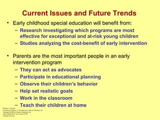 Current Issues and Future Trends Early childhood special education will benefit from: Research investigating which programs are most effective for exceptional and at-risk young children Studies analyzing the cost-benefit of early intervention   Parents are the most important people in an early intervention program They can act as advocates Participate in educational planning Observe their children’s behavior Help set realistic goals Work in the classroom Teach their children at home William L. Heward Exceptional Children: An Introduction to Special Education , 8e Copyright  © 2006 by Pearson Education, Inc. Upper Saddle River, New Jersey 07458 All rights reserved.   