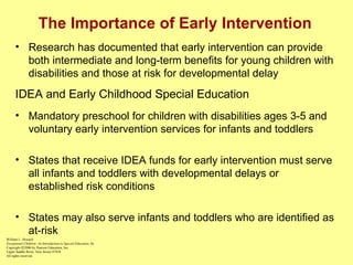The Importance of Early Intervention Research has documented that early intervention can provide both intermediate and long-term benefits for young children with disabilities and those at risk for developmental delay IDEA and Early Childhood Special Education Mandatory preschool for children with disabilities ages 3-5 and voluntary early intervention services for infants and toddlers States that receive IDEA funds for early intervention must serve all infants and toddlers with developmental delays or established risk conditions States may also serve infants and toddlers who are identified as at-risk William L. Heward Exceptional Children: An Introduction to Special Education , 8e Copyright  © 2006 by Pearson Education, Inc. Upper Saddle River, New Jersey 07458 All rights reserved.   