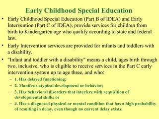 Early Childhood Special Education Early Childhood Special Education (Part B of IDEA) and Early Intervention (Part C of IDEA), provide services for children from birth to Kindergarten age who qualify according to state and federal law.  Early Intervention services are provided for infants and toddlers with a disability.  "Infant and toddler with a disability" means a child, ages birth through two, inclusive, who is eligible to receive services in the Part C early intervention system up to age three, and who: 1. Has delayed functioning;  2. Manifests atypical development or behavior;  3. Has behavioral disorders that interfere with acquisition of developmental skills; or  4. Has a diagnosed physical or mental condition that has a high probability of resulting in delay, even though no current delay exists.  
