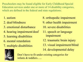 Preschoolers may be found eligible for Early Childhood Special Education services under one or more of 14 disability categories, which are defined in the federal and state regulations: 1. autism 2. deaf-blindness 3. emotional disturbance 4. hearing impairment/deaf 5. learning disabilities 6. mental retardation 7. multiple disabilities 8. orthopedic impairment 9. other health impairment  10. severe disabilities  11. speech or language impairment  12. traumatic brain injury  13. visual impairment/blind  14. developmental delay Don’t have to fit under existing categories for infants & toddlers….. 