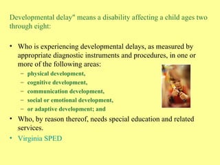 Developmental delay" means a disability affecting a child ages two through eight: Who is experiencing developmental delays, as measured by appropriate diagnostic instruments and procedures, in one or more of the following areas:  physical development,  cognitive development,  communication development,  social or emotional development,  or adaptive development; and Who, by reason thereof, needs special education and related services. Virginia SPED 