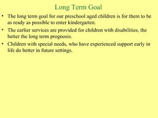 Long Term Goal The long term goal for our preschool aged children is for them to be as ready as possible to enter kindergarten.  The earlier services are provided for children with disabilities, the better the long term prognosis.  Children with special needs, who have experienced support early in life do better in future settings. 