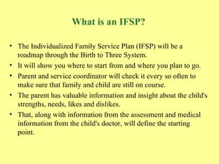 What is an IFSP? The Individualized Family Service Plan (IFSP) will be a roadmap through the Birth to Three System.   It will show you where to start from and where you plan to go.   Parent and service coordinator will check it every so often to make sure that family and child are still on course.   The parent has valuable information and insight about the child's strengths, needs, likes and dislikes.   That, along with information from the assessment and medical information from the child's doctor, will define the starting point. 