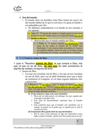 1 JUAN 4

1 Son del mundo.
i El mundo tiene sus heraldos como Dios tienen los suyos, los
del mundo hablan de lo que le conviene y le gusta al mundo y
son aplaudidos por ello.
a No debemos sorprendernos si el mundo no nos escucha, o
nos aplaude.
(i) Juan 15: 19Si fuerais del mundo, el mundo amaría lo suyo; pero
porque no sois del mundo, antes yo os elegí del mundo, por eso el
mundo os aborrece.

1. Aborrecidos por el mundo amados por Dios..
a. 2 Pedro 2: 2Y muchos seguirán sus disoluciones, por
causa de los cuales el camino de la verdad será
blasfemado, 3y por avaricia harán mercadería de vosotros
con palabras fingidas. Sobre los tales ya de largo tiempo
la condenación no se tarda, y su perdición no se duerme.

i.
F V: 6 Nosotros somos de Dios.
1 Juan 4: 6Nosotros somos de Dios; el que conoce a Dios, nos
oye; el que no es de Dios, no nos oye. En esto conocemos el
espíritu de verdad y el espíritu de error.
1 Somos de Dios.
i Los que nos escuchan son de Dios, y los que no nos escuchan
no son de Dios. pero eso no debe limitarnos peor aun a dejar
de comunicar el evangelio, al ver tanta ceguera debemos orar
y perseverar.
a 2 Reyes 6: 17Y oró Eliseo, y dijo: Te ruego, oh Jehová, que abras
sus ojos para que vea. Entonces Jehová abrió los ojos del criado, y
miró; y he aquí que el monte estaba lleno de gente de a caballo, y de
carros de fuego alrededor de Eliseo.
(i) El ojo natural es ciego a las cosas celestiales:
1. Dios está en todas partes; sin embargo, los ojos cegados por
el pecado no pueden verle.
2. Esta falta de discernimiento espiritual hace al hombre
indigno.
3. Esta condición hace que el hombre esté satisfecho con el
mundo; no puede ver lo pobre que es aquello por lo cual él
sacrifica el Cielo.
(ii) Únicamente Dios puede abrir los ojos del hombre:
1. Dar la vista a estas personas es algo tan maravilloso como
haber creado el mundo: ¿Quién sino Dios puede hacer un ojo?

6
Calvary Chapel Cuenca

“Tu nombre y el mío cabe en dos palabras-TE AMO”

 