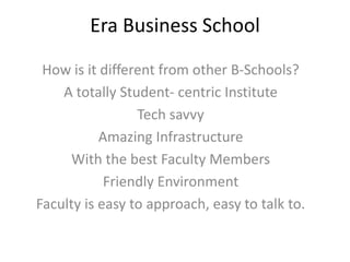 Era Business School
How is it different from other B-Schools?
A totally Student- centric Institute
Tech savvy
Amazing Infrastructure
With the best Faculty Members
Friendly Environment
Faculty is easy to approach, easy to talk to.

 