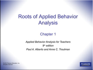 Roots of Applied Behavior
                                    Analysis

                                             Chapter 1

                                 Applied Behavior Analysis for Teachers
                                               9th edition
                                 Paul A. Alberto and Anne C. Troutman




© 2013 Pearson Education, Inc.
All rights reserved
 