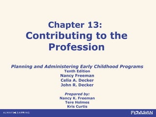 Chapter 13:
Contributing to the
Profession
Planning and Administering Early Childhood Programs
Tenth Edition
Nancy Freeman
Celia A. Decker
John R. Decker
Prepared by:
Nancy K. Freeman
Tere Holmes
Kris Curtis
 