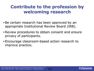 13-
Freeman/Decker/Decker, Planning and Administering Early Childhood Programs, 10e
© 2012, 2008, 2005, 2001, 1995 by Pearson Education, Inc. All Rights Reserved
Contribute to the profession by
welcoming research
• Be certain research has been approved by an
appropriate Institutional Review Board (IRB).
• Review procedures to obtain consent and ensure
privacy of participants.
• Encourage classroom-based action research to
improve practice.
 