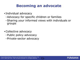 13-
Freeman/Decker/Decker, Planning and Administering Early Childhood Programs, 10e
© 2012, 2008, 2005, 2001, 1995 by Pearson Education, Inc. All Rights Reserved
Becoming an advocate
• Individual advocacy
–Advocacy for specific children or families
–Sharing your informed views with individuals or
groups
• Collective advocacy
–Public policy advocacy
–Private-sector advocacy
 