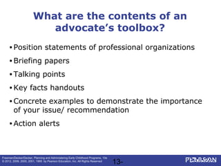 13-
Freeman/Decker/Decker, Planning and Administering Early Childhood Programs, 10e
© 2012, 2008, 2005, 2001, 1995 by Pearson Education, Inc. All Rights Reserved
What are the contents of an
advocate’s toolbox?
• Position statements of professional organizations
• Briefing papers
• Talking points
• Key facts handouts
• Concrete examples to demonstrate the importance
of your issue/ recommendation
• Action alerts
 