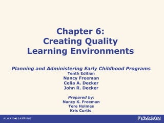 Chapter 6:
Creating Quality
Learning Environments
Planning and Administering Early Childhood Programs
Tenth Edition
Nancy Freeman
Celia A. Decker
John R. Decker
Prepared by:
Nancy K. Freeman
Tere Holmes
Kris Curtis
 