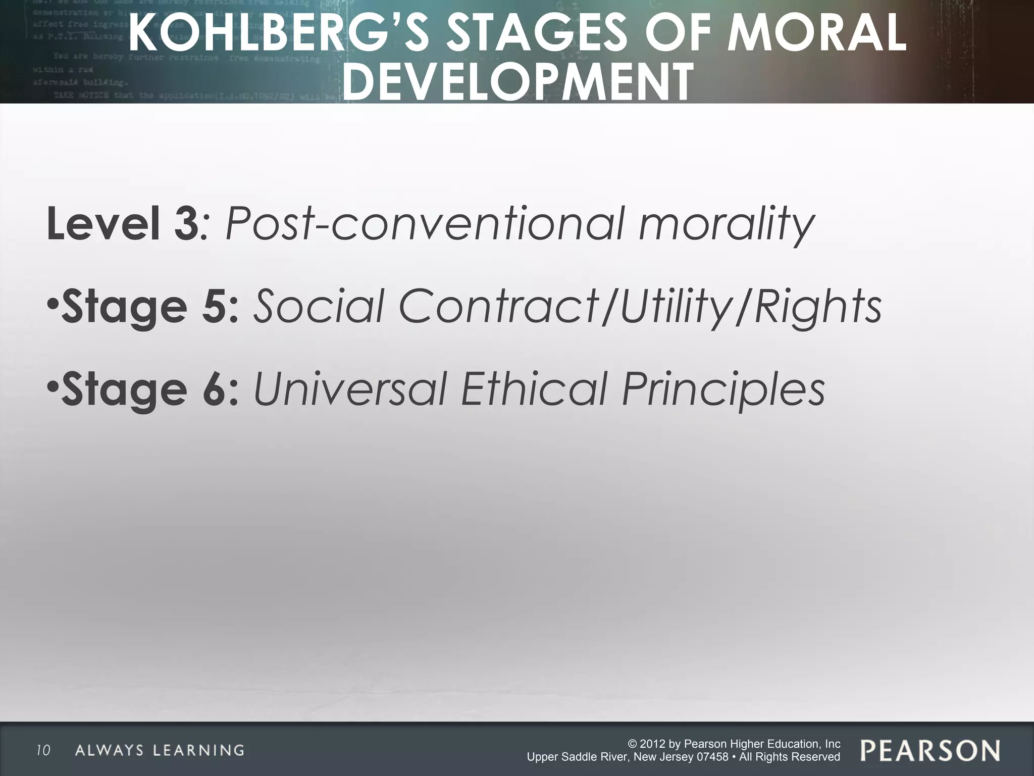 © 2012 by Pearson Higher Education, Inc
Upper Saddle River, New Jersey 07458 • All Rights Reserved
KOHLBERG’S STAGES OF MORAL
DEVELOPMENT
Level 3: Post-conventional morality
•Stage 5: Social Contract/Utility/Rights
•Stage 6: Universal Ethical Principles
10
 
