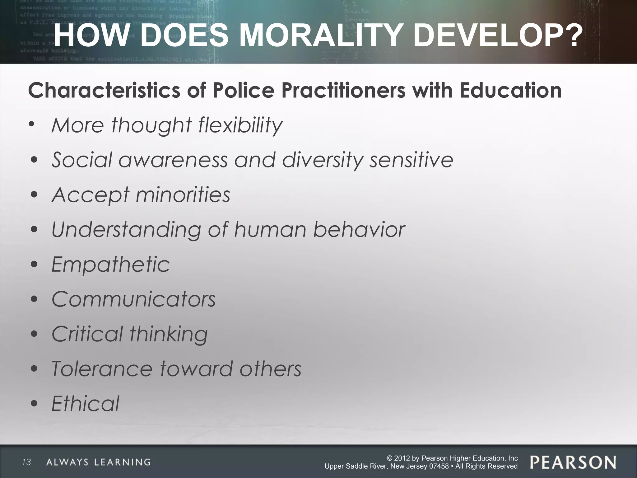 © 2012 by Pearson Higher Education, Inc
Upper Saddle River, New Jersey 07458 • All Rights Reserved
HOW DOES MORALITY DEVELOP?
Characteristics of Police Practitioners with Education
• More thought flexibility
• Social awareness and diversity sensitive
• Accept minorities
• Understanding of human behavior
• Empathetic
• Communicators
• Critical thinking
• Tolerance toward others
• Ethical
13
 