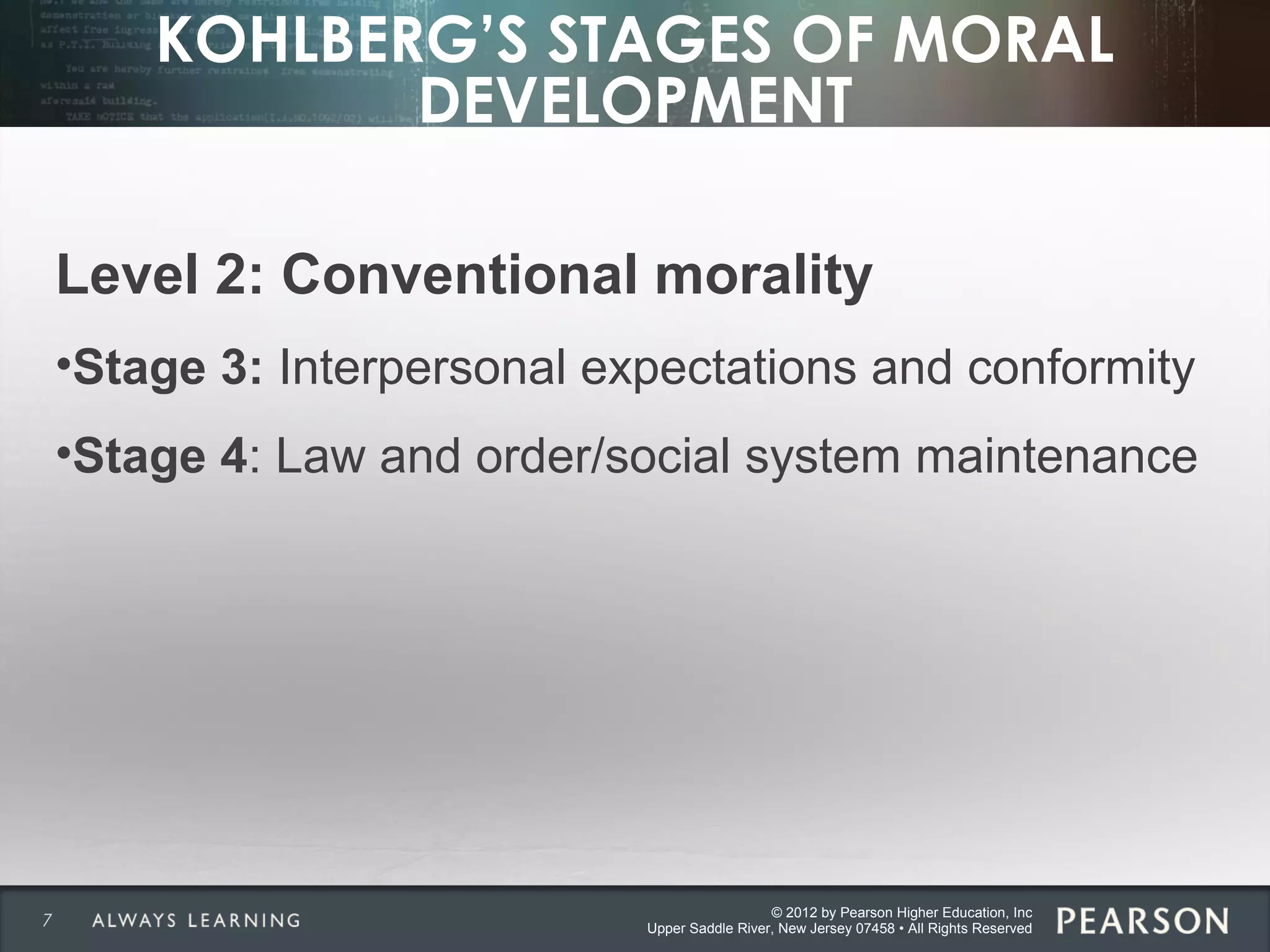 © 2012 by Pearson Higher Education, Inc
Upper Saddle River, New Jersey 07458 • All Rights Reserved
KOHLBERG’S STAGES OF MORAL
DEVELOPMENT
Level 2: Conventional morality
•Stage 3: Interpersonal expectations and conformity
•Stage 4: Law and order/social system maintenance
7
 