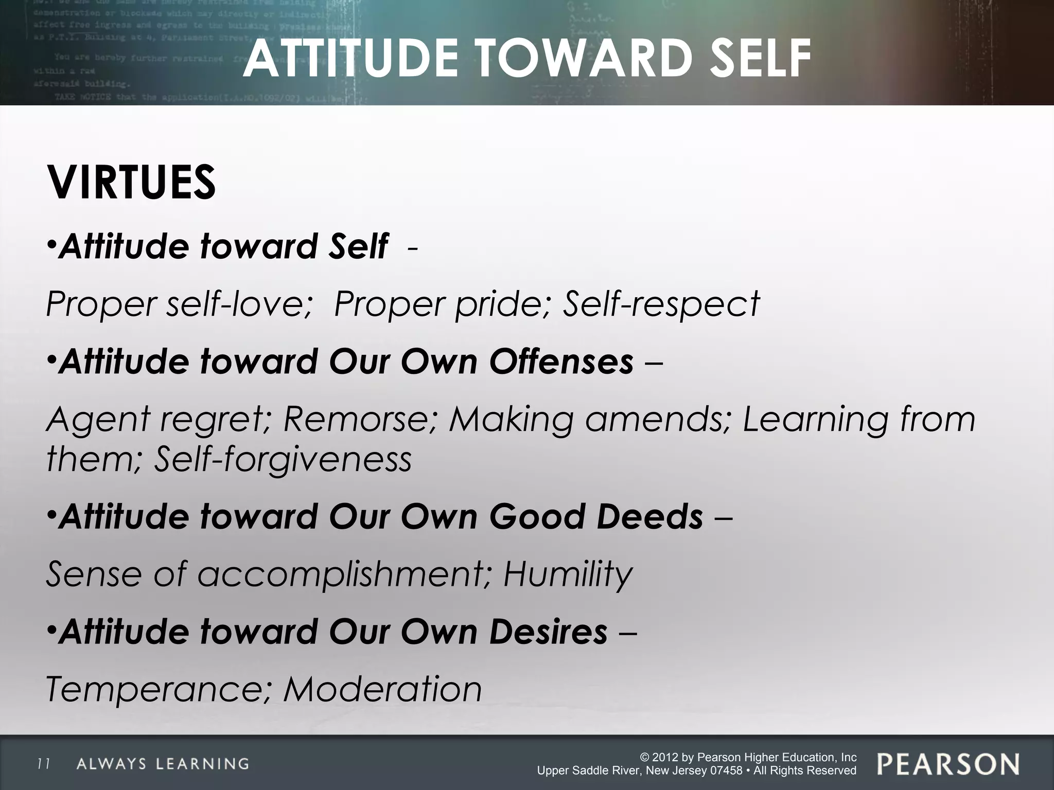 © 2012 by Pearson Higher Education, Inc
Upper Saddle River, New Jersey 07458 • All Rights Reserved
ATTITUDE TOWARD SELF
VIRTUES
•Attitude toward Self -
Proper self-love; Proper pride; Self-respect
•Attitude toward Our Own Offenses –
Agent regret; Remorse; Making amends; Learning from
them; Self-forgiveness
•Attitude toward Our Own Good Deeds –
Sense of accomplishment; Humility
•Attitude toward Our Own Desires –
Temperance; Moderation
11
 