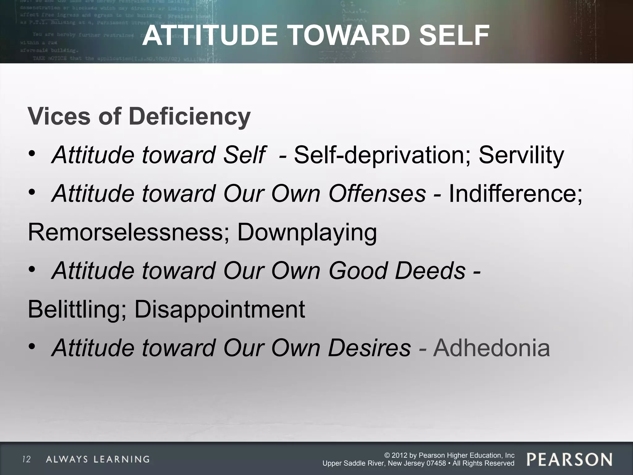 © 2012 by Pearson Higher Education, Inc
Upper Saddle River, New Jersey 07458 • All Rights Reserved
ATTITUDE TOWARD SELF
Vices of Deficiency
• Attitude toward Self - Self-deprivation; Servility
• Attitude toward Our Own Offenses - Indifference;
Remorselessness; Downplaying
• Attitude toward Our Own Good Deeds -
Belittling; Disappointment
• Attitude toward Our Own Desires - Adhedonia
12
 