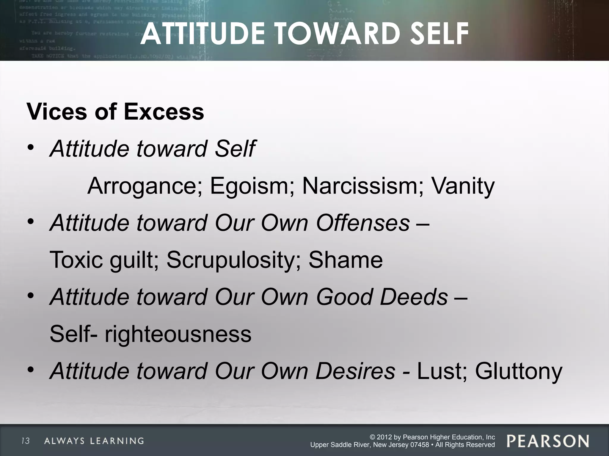 © 2012 by Pearson Higher Education, Inc
Upper Saddle River, New Jersey 07458 • All Rights Reserved
ATTITUDE TOWARD SELF
Vices of Excess
• Attitude toward Self
Arrogance; Egoism; Narcissism; Vanity
• Attitude toward Our Own Offenses –
Toxic guilt; Scrupulosity; Shame
• Attitude toward Our Own Good Deeds –
Self- righteousness
• Attitude toward Our Own Desires - Lust; Gluttony
13
 