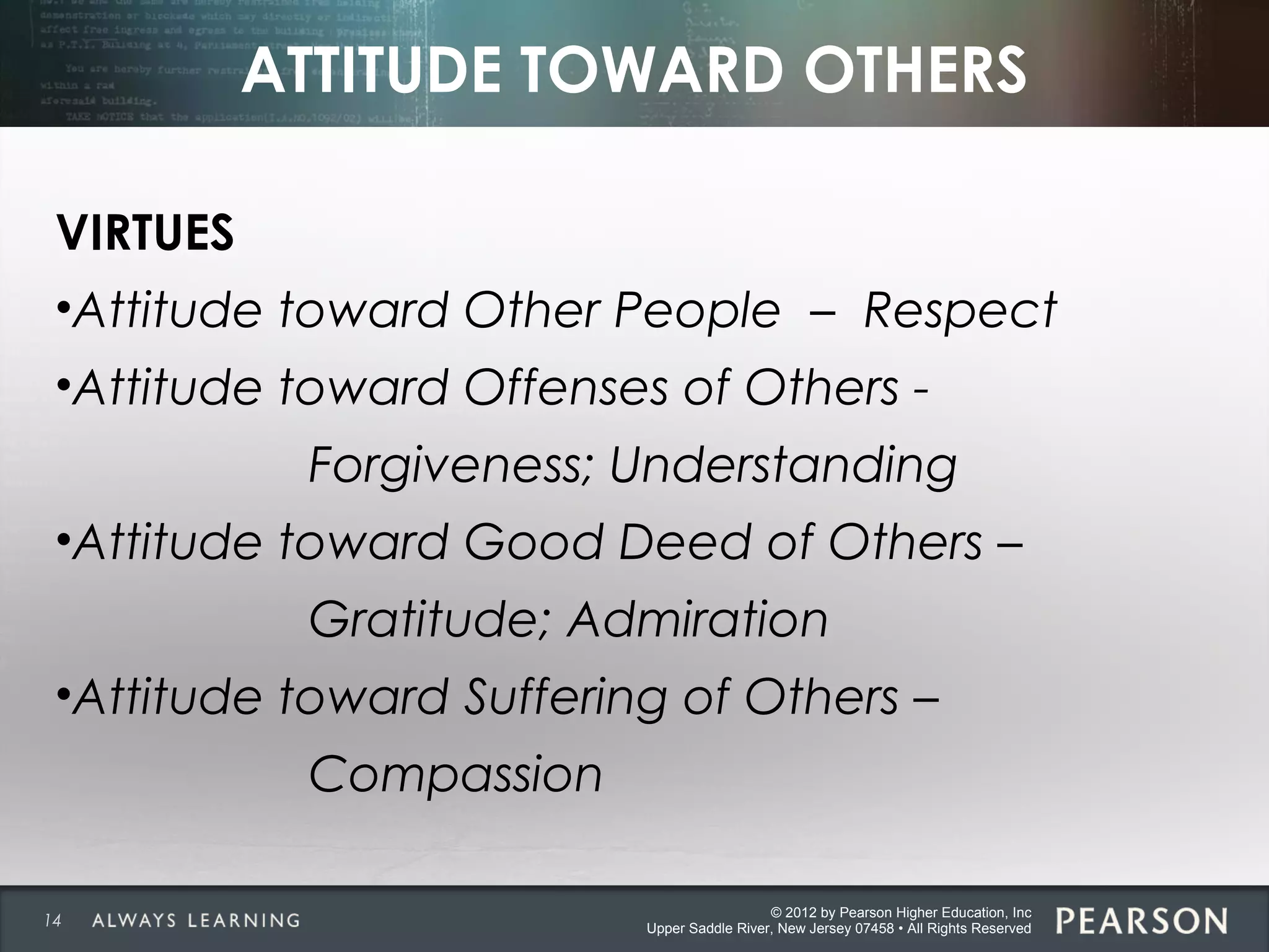 © 2012 by Pearson Higher Education, Inc
Upper Saddle River, New Jersey 07458 • All Rights Reserved
ATTITUDE TOWARD OTHERS
VIRTUES
•Attitude toward Other People – Respect
•Attitude toward Offenses of Others -
Forgiveness; Understanding
•Attitude toward Good Deed of Others –
Gratitude; Admiration
•Attitude toward Suffering of Others –
Compassion
14
 