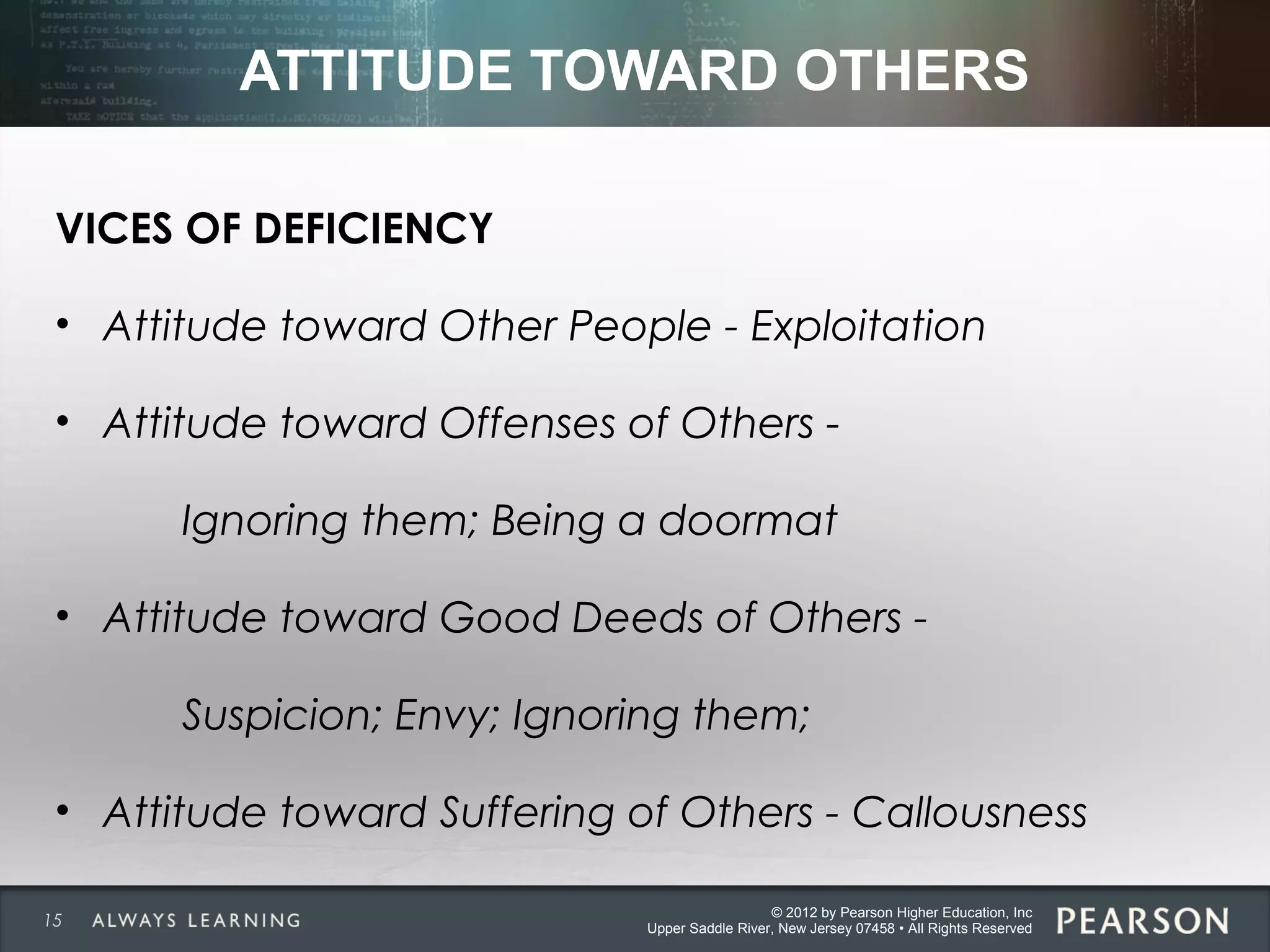 © 2012 by Pearson Higher Education, Inc
Upper Saddle River, New Jersey 07458 • All Rights Reserved
ATTITUDE TOWARD OTHERS
VICES OF DEFICIENCY
• Attitude toward Other People - Exploitation
• Attitude toward Offenses of Others -
Ignoring them; Being a doormat
• Attitude toward Good Deeds of Others -
Suspicion; Envy; Ignoring them;
• Attitude toward Suffering of Others - Callousness
15
 