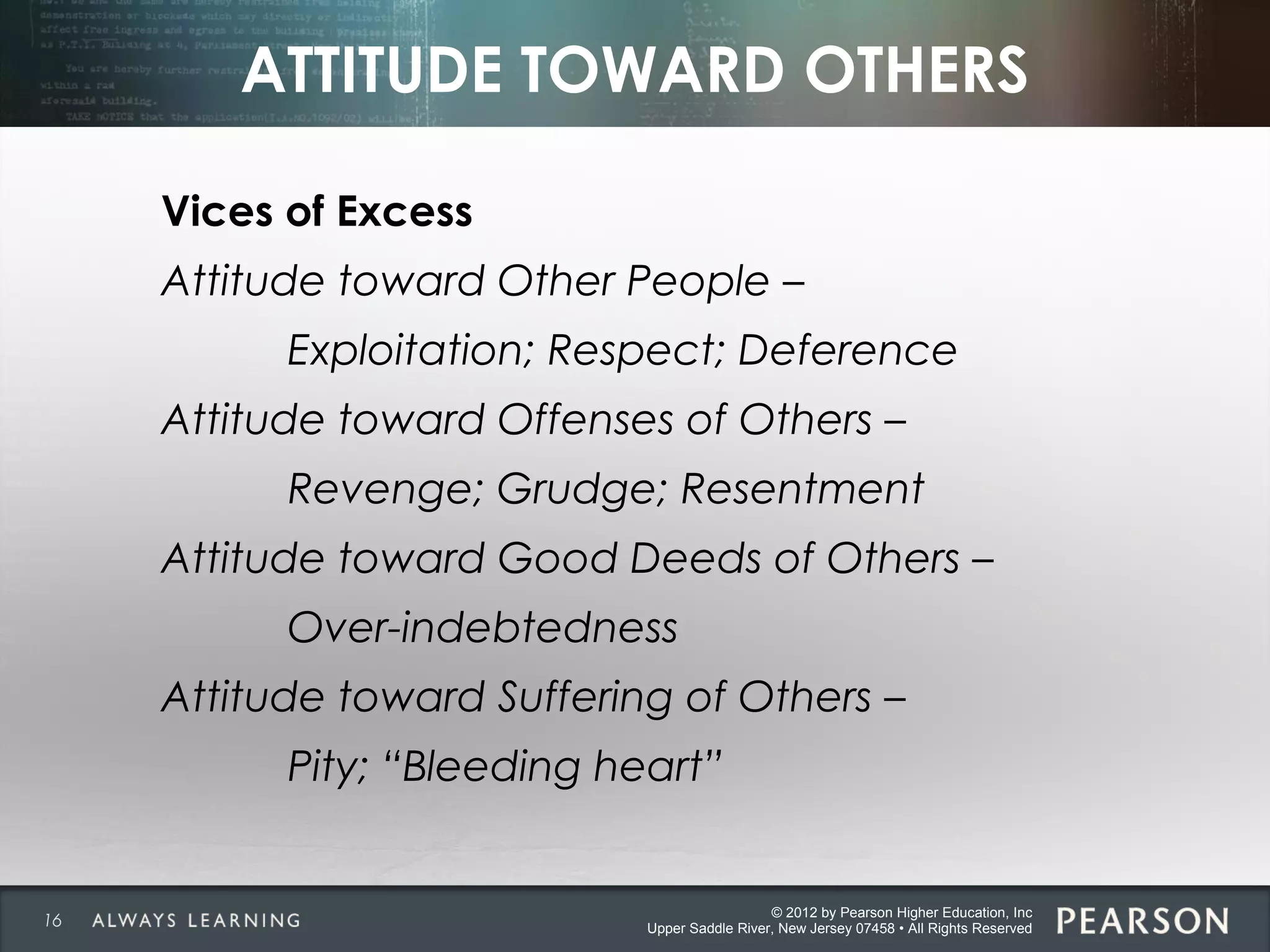 © 2012 by Pearson Higher Education, Inc
Upper Saddle River, New Jersey 07458 • All Rights Reserved
ATTITUDE TOWARD OTHERS
Vices of Excess
Attitude toward Other People –
Exploitation; Respect; Deference
Attitude toward Offenses of Others –
Revenge; Grudge; Resentment
Attitude toward Good Deeds of Others –
Over-indebtedness
Attitude toward Suffering of Others –
Pity; “Bleeding heart”
16
 