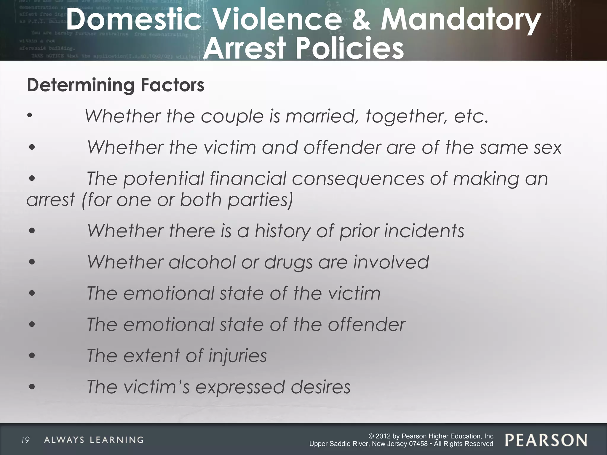 © 2012 by Pearson Higher Education, Inc
Upper Saddle River, New Jersey 07458 • All Rights Reserved
Domestic Violence & Mandatory
Arrest Policies
Determining Factors
• Whether the couple is married, together, etc.
• Whether the victim and offender are of the same sex
• The potential financial consequences of making an
arrest (for one or both parties)
• Whether there is a history of prior incidents
• Whether alcohol or drugs are involved
• The emotional state of the victim
• The emotional state of the offender
• The extent of injuries
• The victim’s expressed desires
19
 