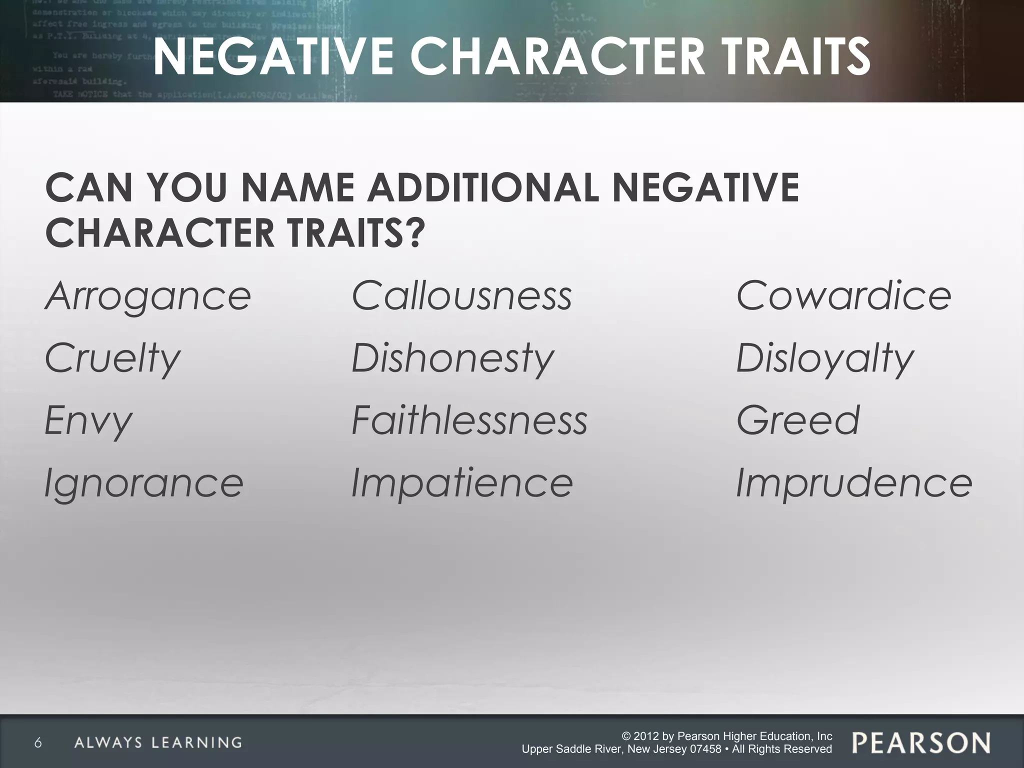 © 2012 by Pearson Higher Education, Inc
Upper Saddle River, New Jersey 07458 • All Rights Reserved
NEGATIVE CHARACTER TRAITS
CAN YOU NAME ADDITIONAL NEGATIVE
CHARACTER TRAITS?
Arrogance Callousness Cowardice
Cruelty Dishonesty Disloyalty
Envy Faithlessness Greed
Ignorance Impatience Imprudence
6
 