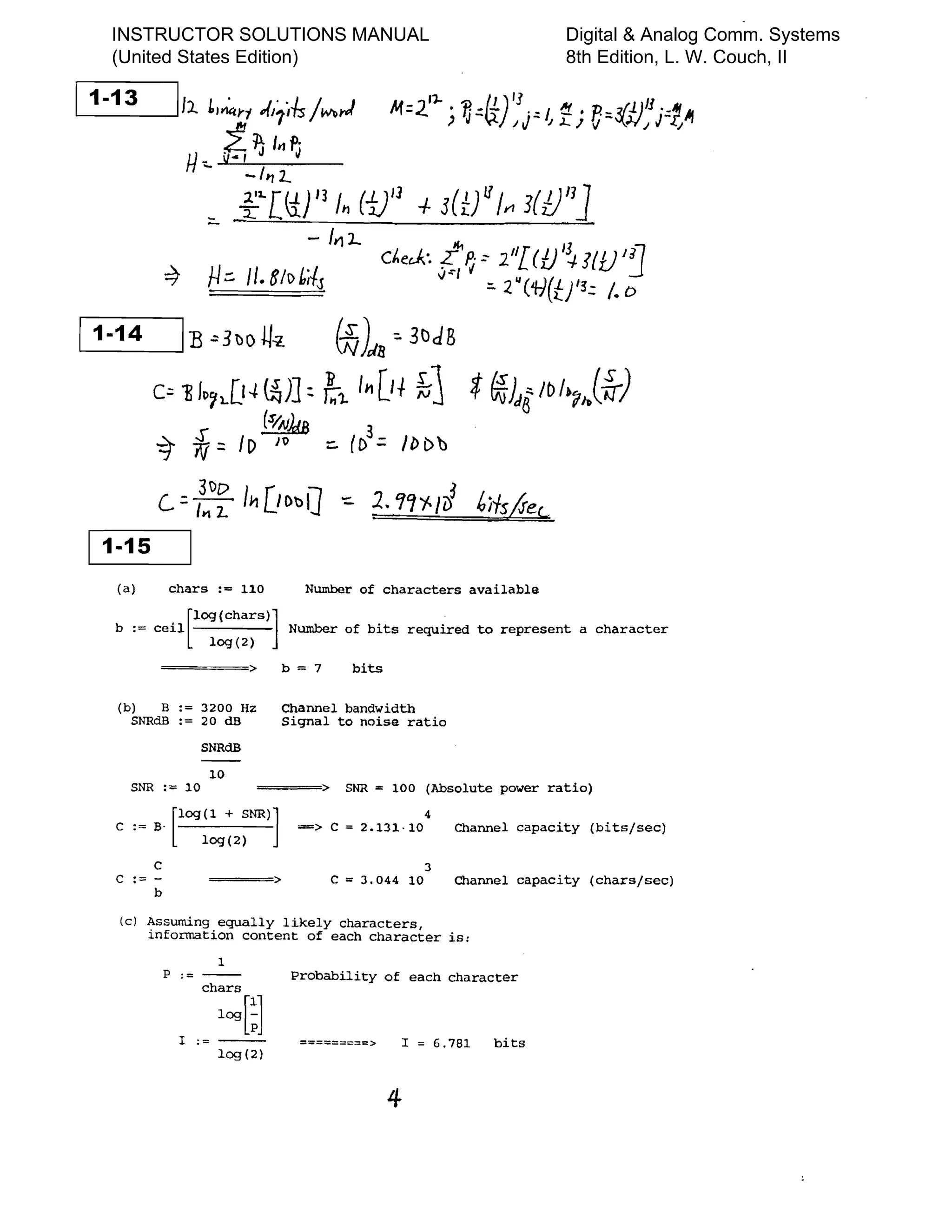 11 13
- I,~ LI~;r .,(11;-&/w...I 1>1=2.'1- ) ~=~);r~ ~i e,,~flj=tJt
U.. ~ 1J I,,~
-/'71..
=- f2"[Ii} I] /11 (1)'1 -/- 3(t/'jyl 3(1)/1]
- 1¥1l...
C~ecJ;. t'P: ~ l'l[U/~J{i.F~
=9 J-J::. 1/. BII> Ms oJ"l i '=- 2. U ( ti(tJ'~:: /. 0
1 141	 - I B -"3~o U-z t~)"8 "3tlJB
c= ~ Jp~l.[l-l~)] ~ /;1. /11 [if ~j *~)J8/bI.,j-fr)
(sIAlMB 3
-q- iJ:: ID J~ :::. (D':: II> Db
c..=I:I>~ l~ [lDllQ - 1. 'l'1~ Ii)~;
1-15 1
(a) chars := 110 Number of characters available
log (chars) ]
b := ceil Number of bits required to represent a character
[ log(2)
====> b = 7 bits
(b)	 B:= 3200 Hz Channel bandwidth

SNRdB := 20 dB Signal to noise ratio

SNRdB
10
SNR :;:;:: 10 ==;~===> SNR = 100 (Absolute power ratio)
C := B. [log (1 + SNR)]	
4
==> C = 2.131·10 Channel capacity (bits/sec)
log(2)
C 3
C :::::: ­ ===> C = 3.044 10 Channel capacity (chars/sec)
b
(c) Assuming	 equally likely characters,

information content of each character is:

1
P := ----- Probability of each character
chars
log[~]
1 ; = - ­ =========> I = 6.781 bits
109(2)
4
INSTRUCTOR SOLUTIONS MANUAL
(United States Edition)
Digital & Analog Comm. Systems
8th Edition, L. W. Couch, II
 