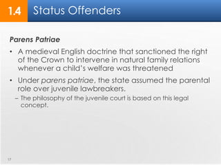Status Offenders 
1.4 
Parens Patriae 
• A medieval English doctrine that sanctioned the right 
of the Crown to intervene in natural family relations 
whenever a child’s welfare was threatened 
• Under parens patriae, the state assumed the parental 
role over juvenile lawbreakers. 
– The philosophy of the juvenile court is based on this legal 
concept. 
17 
 
