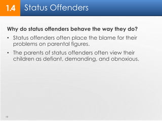 1.4 Status Offenders 
Why do status offenders behave the way they do? 
• Status offenders often place the blame for their 
problems on parental figures. 
• The parents of status offenders often view their 
children as defiant, demanding, and obnoxious. 
19 
 