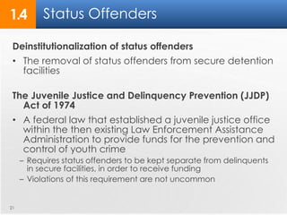 1.4 Status Offenders 
Deinstitutionalization of status offenders 
• The removal of status offenders from secure detention 
facilities 
The Juvenile Justice and Delinquency Prevention (JJDP) 
Act of 1974 
• A federal law that established a juvenile justice office 
within the then existing Law Enforcement Assistance 
Administration to provide funds for the prevention and 
control of youth crime 
– Requires status offenders to be kept separate from delinquents 
in secure facilities, in order to receive funding 
– Violations of this requirement are not uncommon 
21 
 