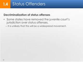 1.4 Status Offenders 
Decriminalization of status offenses 
• Some states have removed the juvenile court’s 
jurisdiction over status offenses. 
– It is unlikely that this will be a widespread movement. 
23 
 