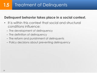 1.5 Treatment of Delinquents 
Delinquent behavior takes place in a social context. 
• It is within this context that social and structural 
conditions influence: 
– The development of delinquency 
– The definition of delinquency 
– The reform and punishment of delinquents 
– Policy decisions about preventing delinquency 
28 
 