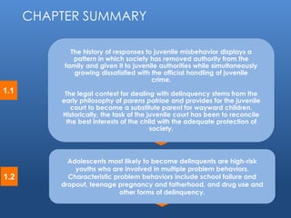 © 2014 by Pearson Higher Education, Inc 
Upper Saddle River, New Jersey 07458 • All Rights Reserved 
1.1 
The history of responses to juvenile misbehavior displays a 
pattern in which society has removed authority from the 
family and given it to juvenile authorities while simultaneously 
growing dissatisfied with the official handling of juvenile 
crime. 
The legal context for dealing with delinquency stems from the 
early philosophy of parens patriae and provides for the juvenile 
court to become a substitute parent for wayward children. 
Historically, the task of the juvenile court has been to reconcile 
the best interests of the child with the adequate protection of 
society. 
CHAPTER SUMMARY 
1.2 
Adolescents most likely to become delinquents are high-risk 
youths who are involved in multiple problem behaviors. 
Characteristic problem behaviors include school failure and 
dropout, teenage pregnancy and fatherhood, and drug use and 
other forms of delinquency. 
 