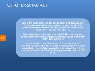 © 2014 by Pearson Higher Education, Inc 
Upper Saddle River, New Jersey 07458 • All Rights Reserved 
1.6 
One of the book’s themes, the social context of delinquency, 
focuses on the environments in which young people find 
themselves and considers how these contexts influence the 
likelihood of delinquent behavior. 
Another theme is delinquency across the life course, which 
examines the extent and causes of delinquency as well as the 
methods to control it. 
A third theme is delinquency and social policy, which 
looks at the process of proposing and enacting means by which 
youngsters in our society can realize their potential and lead 
productive and satisfying lives while ensuring safety and security 
for all. 
CHAPTER SUMMARY 
