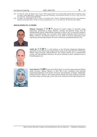 Int J Elec & Comp Eng ISSN: 2088-8708 
Improvements the direct torque control performance for an induction … (Radouan Gouaamar)
11
[25] M. Aktas, K. Awaili, M. Ehsani, and A. Arisoy, “Direct torque control versus indirect field-oriented control of induction motors
for electric vehicle applications,” Engineering Science and Technology, an International Journal, vol. 23, no. 5, pp. 1134–1143,
Oct. 2020, doi: 10.1016/j.jestch.2020.04.002.
[26] G. Rigatos, M. Abbaszadeh, B. Sari, P. Siano, G. Cuccurullo, and F. Zouari, “Nonlinear optimal control for a gas compressor
driven by an induction motor,” Results in Control and Optimization, vol. 11, Jun. 2023, doi: 10.1016/j.rico.2023.100226.
BIOGRAPHIES OF AUTHORS
Radouan Gouaamar obtained his master's degree in renewable energy
engineering, specializing in energy efficiency, network, and electrical energy from the
multidisciplinary faculty of Beni Mellal in Morocco in 2020. In 2017, he received a bachelor's
degree in renewable energy. He is currently a Ph.D. student at Moulay Ismail University in
Meknes, Morocco. His research interests lie in the fields of electrical engineering, power
engineering, and renewable energies. He can be contacted at r.gouaamar@edu.umi.ac.ma.
Seddik Bri is a full professor in the Electrical Engineering Department,
responsible for the Material and Instrumentation Group at the High School of Technology,
Moulay Ismail University, Meknes-Morocco. His research interests are in communication
systems with 200 published conferences. He can be contacted at email: s.bri@umi.ac.ma or
briseddik@gmail.com.
Zineb Mekrini received her Ph.D. degree in electrical engineering from Moulay
Ismail University, Meknes, Morocco, in 2018. She is now a professor at the Electrical
Engineering Department in the Faculty of Sciences and Techniques of Tangier, Abdelmalek-
Essaadi University, Morocco. Her current research includes the control of power converters,
renewable energy, and fuzzy logic control. She can be contacted at zineb.mekrini@gmail.com.
 