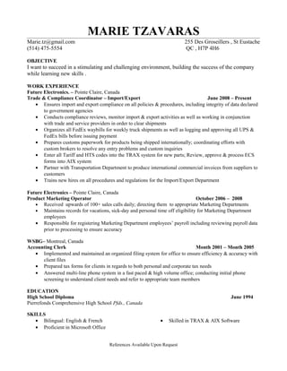 MARIE TZAVARAS
Marie.tz@gmail.com 255 Des Groseillers , St Eustache
(514) 475-5554 QC , H7P 4H6
OBJECTIVE
I want to succeed in a stimulating and challenging environment, building the success of the company
while learning new skills .
WORK EXPERIENCE
Future Electronics. – Pointe Claire, Canada
Trade & Compliance Coordinator – Import/Export June 2008 – Present
• Ensures import and export compliance on all policies & procedures, including integrity of data declared
to government agencies
• Conducts compliance reviews, monitor import & export activities as well as working in conjunction
with trade and service providers in order to clear shipments
• Organizes all FedEx waybills for weekly truck shipments as well as logging and approving all UPS &
FedEx bills before issuing payment
• Prepares customs paperwork for products being shipped internationally; coordinating efforts with
custom brokers to resolve any entry problems and custom inquiries
• Enter all Tariff and HTS codes into the TRAX system for new parts; Review, approve & process ECS
forms into AIX system
• Partner with Transportation Department to produce international commercial invoices from suppliers to
customers
• Trains new hires on all procedures and regulations for the Import/Export Department
Future Electronics – Pointe Claire, Canada
Product Marketing Operator October 2006 – 2008
• Received upwards of 100+ sales calls daily; directing them to appropriate Marketing Departments
• Maintains records for vacations, sick-day and personal time off eligibility for Marketing Department
employees
• Responsible for registering Marketing Department employees’ payroll including reviewing payroll data
prior to processing to ensure accuracy
WSBG– Montreal, Canada
Accounting Clerk Month 2001 – Month 2005
• Implemented and maintained an organized filing system for office to ensure efficiency & accuracy with
client files
• Prepared tax forms for clients in regards to both personal and corporate tax needs
• Answered multi-line phone system in a fast paced & high volume office; conducting initial phone
screening to understand client needs and refer to appropriate team members
EDUCATION
High School Diploma June 1994
Pierrefonds Comprehensive High School Pfds., Canada
SKILLS
• Bilingual: English & French
• Proficient in Microsoft Office
• Skilled in TRAX & AIX Software
References Available Upon Request
 