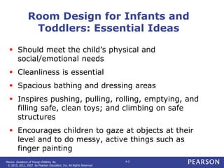 Marion. Guidance of Young Children, 9e.
© 2015, 2011, 2007 by Pearson Education, Inc. All Rights Reserved
4-3
Room Design for Infants and
Toddlers: Essential Ideas
 Should meet the child’s physical and
social/emotional needs
 Cleanliness is essential
 Spacious bathing and dressing areas
 Inspires pushing, pulling, rolling, emptying, and
filling safe, clean toys; and climbing on safe
structures
 Encourages children to gaze at objects at their
level and to do messy, active things such as
finger painting
 