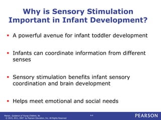 Marion. Guidance of Young Children, 9e.
© 2015, 2011, 2007 by Pearson Education, Inc. All Rights Reserved
4-4
Why is Sensory Stimulation
Important in Infant Development?
 A powerful avenue for infant toddler development
 Infants can coordinate information from different
senses
 Sensory stimulation benefits infant sensory
coordination and brain development
 Helps meet emotional and social needs
 