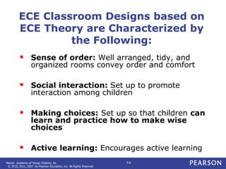 Marion. Guidance of Young Children, 9e.
© 2015, 2011, 2007 by Pearson Education, Inc. All Rights Reserved
4-8
ECE Classroom Designs based on
ECE Theory are Characterized by
the Following:
 Sense of order: Well arranged, tidy, and
organized rooms convey order and comfort
 Social interaction: Set up to promote
interaction among children
 Making choices: Set up so that children can
learn and practice how to make wise
choices
 Active learning: Encourages active learning
 