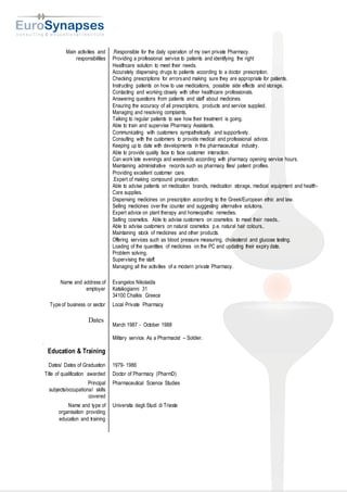 Main activities and
responsibilities
.Responsible for the daily operation of my own private Pharmacy.
Providing a professional service to patients and identifying the right
Healthcare solution to meet their needs.
Accurately dispensing drugs to patients according to a doctor prescription.
Checking prescriptions for errorsand making sure they are appropriate for patients.
Instructing patients on how to use medications, possible side effects and storage.
Contacting and working closely with other healthcare professionals.
Answering questions from patients and staff about medicines.
Ensuring the accuracy of all prescriptions, products and service supplied.
Managing and resolving complaints.
Talking to regular patients to see how their treatment is going.
Able to train and supervise Pharmacy Assistants.
Communicating with customers sympathetically and supportively.
Consulting with the customers to provide medical and professional advice.
Keeping up to date with developments in the pharmaceutical industry.
Able to provide quality face to face customer interaction.
Can work late evenings and weekends according with pharmacy opening service hours.
Maintaining administrative records such as pharmacy files/ patient profiles.
Providing excellent customer care.
.Expert of making compound preparation.
Able to advise patients on medication brands, medication storage, medical equipment and health-
Care supplies.
Dispensing medicines on prescription according to the Greek/European ethic and law.
Selling medicines over the counter and suggesting alternative solutions.
Expert advice on plant therapy and homeopathic remedies.
Selling cosmetics. Able to advise customers on cosmetics to meet their needs..
Able to advise customers on natural cosmetics p.e. natural hair colours..
Maintaining stock of medicines and other products.
Offering services such as blood pressure measuring, cholesterol and glucose testing.
Loading of the quantities of medicines on the PC and updating their expiry date.
Problem solving.
Supervising the staff.
Managing all the activities of a modern private Pharmacy.
Name and address of
employer
Evangelos Nikolaidis
Katsikogianni 31
34100 Chalkis Greece
Type of business or sector
Dates
Local Private Pharmacy
March 1987 - October 1988
Military service. As a Pharmacist – Soldier.
D
Education & Training
Dates/ Dates of Graduation 1979- 1986
Title of qualification awarded Doctor of Pharmacy (PharmD)
Principal
subjects/occupational skills
covered
Pharmaceutical Science Studies
Name and type of
organisation providing
education and training
Universita degli Studi di Trieste
 