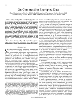 2992 IEEE TRANSACTIONS ON SIGNAL PROCESSING, VOL. 52, NO. 10, OCTOBER 2004
On Compressing Encrypted Data
Mark Johnson, Student Member, IEEE, Prakash Ishwar, Vinod Prabhakaran, Student Member, IEEE,
Daniel Schonberg, Student Member, IEEE, and Kannan Ramchandran, Senior Member, IEEE
Abstract—When it is desired to transmit redundant data over
an insecure and bandwidth-constrained channel, it is customary
to ﬁrst compress the data and then encrypt it. In this paper, we
investigate the novelty of reversing the order of these steps, i.e.,
ﬁrst encrypting and then compressing, without compromising
either the compression efﬁciency or the information-theoretic
security. Although counter-intuitive, we show surprisingly that,
through the use of coding with side information principles, this
reversal of order is indeed possible in some settings of interest
without loss of either optimal coding efﬁciency or perfect secrecy.
We show that in certain scenarios our scheme requires no more
randomness in the encryption key than the conventional system
where compression precedes encryption. In addition to proving
the theoretical feasibility of this reversal of operations, we also
describe a system which implements compression of encrypted
data.
Index Terms—Channel coding, code constructions, cryptog-
raphy, data compression, information theory, performance
bounds, secrecy, security, side-informaiton coding, source coding.
I. INTRODUCTION
CONSIDER the problem of transmitting redundant data
over an insecure, bandwidth-constrained communications
channel. It is desirable to both compress and encrypt the data.
The traditional way to do this, shown in Fig. 1, is to ﬁrst
compress the data to strip it of its redundancy followed by
encryption of the compressed bitstream. The source is ﬁrst
compressed to its entropy rate using a standard source coder.
Then, the compressed source is encrypted using one of the
many widely available encryption technologies. At the receiver,
decryption is performed ﬁrst, followed by decompression.
In this paper, we investigate the novelty of reversing the order
of these steps, i.e., ﬁrst encrypting and then compressing the en-
crypted source, as shown in Fig. 2. The compressor does not
have access to the cryptographic key, so it must be able to com-
press the encrypted data (also called ciphertext) without any
knowledge of the original source. At ﬁrst glance, it appears that
only a minimal compression gain, if any, can be achieved, since
the output of an encryptor will look very random. However, at
the receiver, there is a decoder in which both decompression
and decryption are performed in a joint step. The fact that the
Manuscript received November 3, 2003; revised February 2, 2004. The work
of M. Johnson was supported by the Fannie and John Hertz Foundation. This
work was supported by the National Science Foundation (NSF) under Grants
CCR-0219722, CCR-0208883, and CCR-0096071 and by the Defence Ad-
vanced Research Projects Agency (DARPA) under Grant F30602-00-2-0538.
The associate editor coordinating the review of this manuscript and approving
it for publication was Dr. Ton A. C. M. Kalker.
The authors are with the Department of Electrical Engineering and
Computer Sciences, University of California, Berkeley, CA 94720 USA
(e-mail: mjohnson@eecs.berkeley.edu; ishwar@eecs.berkeley.edu; vinodmp@
eecs.berkeley.edu; dschonbe@eecs.berkeley.edu; kannanr@eecs.berkeley.edu).
Digital Object Identiﬁer 10.1109/TSP.2004.833860
decoder can use the cryptographic key to assist in the decom-
pression of the received bitstream leads to the possibility that
we may be able to compress the encrypted source.
In fact, we show that a signiﬁcant compression ratio can be
achieved if compression is performed after encryption. This is
true for both lossless and lossy compression. In some cases, we
can even achieve the same compression ratio as in the standard
case of ﬁrst compressing and then encrypting. The fact that we
can still compress the encrypted source follows directly from
distributed source-coding theory. When we consider the case of
lossless compression, we use the Slepian–Wolf theorem [1] to
show that we can achieve the same compression gain as if we
had compressed the original, unencrypted source. For the case
of lossy compression, the Wyner–Ziv theorem [2] dictates the
compression gains that can be achieved. If the original source is
Gaussian, then we can achieve the same compression efﬁciency,
for any ﬁxed distortion, as when we compress before encrypting.
For more general sources, we cannot achieve the same compres-
sion gains as in the conventional system, which is a direct result
of the rate-loss of the underlying Wyner–Ziv problem.
All of these claims relate to the theoretical limits of com-
pressing an encrypted source, and are demonstrated via non-
constructive, existence proofs. However, in addition to studying
the theoretical bounds, we also implement a system where the
compression step follows the encryption. We will describe the
construction of this system and present computer simulations of
its performance.
We also investigate the security provided by a system where a
message is ﬁrst encrypted and then compressed. We ﬁrst deﬁne
a measure of secrecy based on the statistical correlation of the
original source and the compressed, encrypted source. Then, we
show that the “reversed” cryptosystem in Fig. 2 can still have
perfect secrecy under some conditions.
While we focus here on the fact that the reversed cryp-
tosystem can match the performance of a conventional system,
we have uncovered a few application scenarios where the
reversed system might be preferable. In one such scenario, we
can imagine that some content, either discrete or continuous
in nature, is being distributed over a network. We will further
assume that the content owner and the network operator are
two distinct entities, and do not trust each other. The content
owner is very interested in protecting the privacy of the content
via encryption. However, because the owner has no incentive
to compress his data, he will not use his limited computational
resources to run a compression algorithm before encrypting
the data. The network operator, on the other hand, has an
overriding interest in compressing all network trafﬁc, in order
to maximize network utilization and, therefore, maximize his
proﬁt. However, because the content owner does not trust the
1053-587X/04$20.00 © 2004 IEEE
 