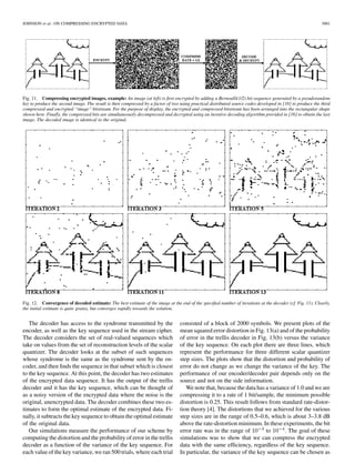 JOHNSON et al.: ON COMPRESSING ENCRYPTED DATA 3001
Fig. 11. Compressing encrypted images, example: An image (at left) is ﬁrst encrypted by adding a Bernoulli(1/2) bit-sequence generated by a pseudorandom
key to produce the second image. The result is then compressed by a factor of two using practical distributed source codes developed in [16] to produce the third
compressed and encrypted “image” bitstream. For the purpose of display, the encrypted and compressed bitstream has been arranged into the rectangular shape
shown here. Finally, the compressed bits are simultaneously decompressed and decrypted using an iterative decoding algorithm provided in [16] to obtain the last
image. The decoded image is identical to the original.
Fig. 12. Convergence of decoded estimate: The best estimate of the image at the end of the speciﬁed number of iterations at the decoder (cf. Fig. 11). Clearly,
the initial estimate is quite grainy, but converges rapidly towards the solution.
The decoder has access to the syndrome transmitted by the
encoder, as well as the key sequence used in the stream cipher.
The decoder considers the set of real-valued sequences which
take on values from the set of reconstruction levels of the scalar
quantizer. The decoder looks at the subset of such sequences
whose syndrome is the same as the syndrome sent by the en-
coder, and then ﬁnds the sequence in that subset which is closest
to the key sequence. At this point, the decoder has two estimates
of the encrypted data sequence. It has the output of the trellis
decoder and it has the key sequence, which can be thought of
as a noisy version of the encrypted data where the noise is the
original, unencrypted data. The decoder combines these two es-
timates to form the optimal estimate of the encrypted data. Fi-
nally, it subtracts the key sequence to obtain the optimal estimate
of the original data.
Our simulations measure the performance of our scheme by
computing the distortion and the probability of error in the trellis
decoder as a function of the variance of the key sequence. For
each value of the key variance, we ran 500 trials, where each trial
consisted of a block of 2000 symbols. We present plots of the
mean squared error distortion in Fig. 13(a) and of the probability
of error in the trellis decoder in Fig. 13(b) versus the variance
of the key sequence. On each plot there are three lines, which
represent the performance for three different scalar quantizer
step sizes. The plots show that the distortion and probability of
error do not change as we change the variance of the key. The
performance of our encoder/decoder pair depends only on the
source and not on the side information.
We note that, because the data has a variance of 1.0 and we are
compressing it to a rate of 1 bit/sample, the minimum possible
distortion is 0.25. This result follows from standard rate-distor-
tion theory [4]. The distortions that we achieved for the various
step sizes are in the range of 0.5–0.6, which is about 3–3.8 dB
above the rate-distortion minimum. In these experiments, the bit
error rate was in the range of to . The goal of these
simulations was to show that we can compress the encrypted
data with the same efﬁciency, regardless of the key sequence.
In particular, the variance of the key sequence can be chosen as
 