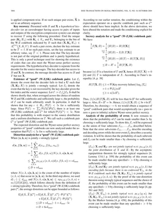 3004 IEEE TRANSACTIONS ON SIGNAL PROCESSING, VOL. 52, NO. 10, OCTOBER 2004
is applied component-wise. If no such unique pair exists, is
set to an arbitrary sequence.
Key recovery: Presented with and a hypothetical key-
decoder (or an eavesdropper having access to pairs of inputs
and outputs of the encryption-compression system) can attempt
to recover using the following procedure: Find the unique
pair with and belonging to the bin of
the W-Z codebook indicated by such that
. If such a pair exists, declare the key estimate
to be . If no such pair exists, set the key estimate to an
arbitrary value, say . Please note that The key-decoder
is not part of the original problem and is purely hypothetical.
This is only a proof technique used for showing the existence
of codes that can also meet the Wyner-sense perfect secrecy
requirements. The hypothetical key-decoder is separate from the
decoder for the source messages. The key-decoder has access to
and . In contrast, the message decoder has access to and
but not .
Existence of “good” (W-Z,SK) codebook pairs: Let
denote the event that the decoder fails to ﬁnd a such that
is jointly -strongly typical. Let denote the
event that the key is not recovered by the key-decoder given the
bin index and the source sequence. Let . It shall be
shown shortly that, when averaged across the choice of random
W-Z and SK codebooks and sufﬁciently large , the probability
of can be made arbitrarily small. In particular, it shall be
shown that for any , for sufﬁciently
large. Since , there is at least one
(W-Z,SK) codebook pair for which . Note
that this probability is with respect to the source distribution
and a uniform distribution on . We call such a codebook pair
a “good” (W-Z,SK) codebook pair.
The expected distortion and the Wyner-sense perfect secrecy
properties of “good” codebooks are now analyzed under the as-
sumption that for sufﬁciently large.
Distortion analysis for a “good” (W-Z,SK) codebook pair:
When is jointly -strongly typical
where is the count of the number of triples
that occur in . In the third step above, we used
and
, which follows directly from the deﬁnition of
-strong typicality. Therefore, for a “good” (W-Z,SK) codebook
pair , the average distortion can be upper bounded as follows:
According to our earlier notation, the conditioning within the
expectation operator on a speciﬁc codebook pair such as
above should have been implicit. In the above derivation, we
have abused the notation and made the conditioning explicit for
clarity.
Secrecy analysis for a “good” (W-Z,SK) codebook pair:
We have
because is a function of and , hence
[4] and is independent of . According to Fano’s in-
equality [4, p. 38]
Key recovery failure
Thus, will be less than for sufﬁciently
large . Also, . Hence, .
Therefore, by choosing , we would obtain a sequence of
“good” codebook pairs that would asymptotically (as goes to
zero goes to inﬁnity) achieve Wyner-sense perfect secrecy.
Analysis of the probability of error. It now remains to
show that the probability of can be made smaller than by
choosing sufﬁciently large. To show this, will be expressed
as the union of four subevents described below.
Note that the error sub-events describe encoding
and decoding errors while the error event describes a security
violation. It will be shown that the probability of each subevent
and can be made smaller than by choosing sufﬁciently
large.
and are not jointly typical w.r.t.
the joint distribution of and : By the asymptotic
equipartition theorem for strongly typical sequences [4,
Lemma 13.6.1 p. 359] the probability of this event can
be made smaller than any speciﬁed by choosing
sufﬁciently large.
and are jointly typical w.r.t. but
encoding fails because there is no codeword in the
W-Z codebook such that is jointly typical
w.r.t. : By the proof of the rate-distortion
theorem using strongly typical sequences and the choice of
, the probability of this event can be made smaller than
any speciﬁed by choosing sufﬁciently large [4, pp.
361 and 362].
is jointly typical w.r.t. , but
is not jointly typical w.r.t. :
By the Markov lemma [4, p. 436], the probability of this
event can be made smaller than any speciﬁed by
choosing sufﬁciently large.
 