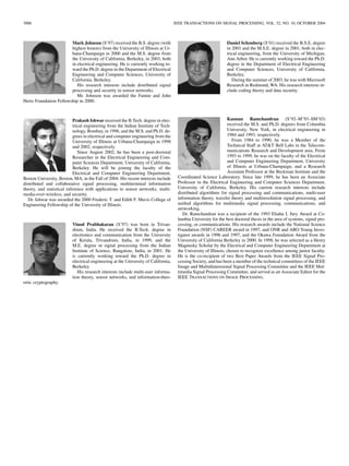 3006 IEEE TRANSACTIONS ON SIGNAL PROCESSING, VOL. 52, NO. 10, OCTOBER 2004
Mark Johnson (S’97) received the B.S. degree (with
highest honors) from the University of Illinois at Ur-
bana-Champaign in 2000 and the M.S. degree from
the University of California, Berkeley, in 2003, both
in electrical engineering. He is currently working to-
ward the Ph.D. degree in the Department of Electrical
Engineering and Computer Sciences, University of
California, Berkeley.
His research interests include distributed signal
processing and security in sensor networks.
Mr. Johnson was awarded the Fannie and John
Hertz Foundation Fellowship in 2000.
Prakash Ishwar received the B.Tech. degree in elec-
trical engineering from the Indian Institute of Tech-
nology, Bombay, in 1996, and the M.S. and Ph.D. de-
grees in electrical and computer engineering from the
University of Illinois at Urbana-Champaign in 1998
and 2002, respectively.
Since August 2002, he has been a post-doctoral
Researcher in the Electrical Engineering and Com-
puter Sciences Department, University of California,
Berkeley. He will be joining the faculty of the
Electrical and Computer Engineering Department,
Boston University, Boston, MA, in the Fall of 2004. His recent interests include
distributed and collaborative signal processing, multiterminal information
theory, and statistical inference with applications to sensor networks, multi-
media-over-wireless, and security.
Dr. Ishwar was awarded the 2000 Frederic T. and Edith F. Mavis College of
Engineering Fellowship of the University of Illinois.
Vinod Prabhakaran (S’97) was born in Trivan-
drum, India. He received the B.Tech. degree in
electronics and communication from the University
of Kerala, Trivandrum, India, in 1999, and the
M.E. degree in signal processing from the Indian
Institute of Science, Bangalore, India, in 2001. He
is currently working toward the Ph.D. degree in
electrical engineering at the University of California,
Berkeley.
His research interests include multi-user informa-
tion theory, sensor networks, and information-theo-
retic cryptography.
Daniel Schonberg (S’01) received the B.S.E. degree
in 2001 and the M.S.E. degree in 2001, both in elec-
trical engineering, from the University of Michigan,
Ann Arbor. He is currently working toward the Ph.D.
degree in the Department of Electrical Engineering
and Computer Sciences, University of California,
Berkeley.
During the summer of 2003, he was with Microsoft
Research in Redmond, WA. His research interests in-
clude coding theory and data security.
Kannan Ramchandran (S’92–M’93–SM’03)
received the M.S. and Ph.D. degrees from Columbia
University, New York, in electrical engineering in
1984 and 1993, respectively.
From 1984 to 1990, he was a Member of the
Technical Staff at ATT Bell Labs in the Telecom-
munications Research and Development area. From
1993 to 1999, he was on the faculty of the Electrical
and Computer Engineering Department, University
of Illinois at Urbana-Champaign, and a Research
Assistant Professor at the Beckman Institute and the
Coordinated Science Laboratory. Since late 1999, he has been an Associate
Professor in the Electrical Engineering and Computer Sciences Department,
University of California, Berkeley. His current research interests include
distributed algorithms for signal processing and communications, multi-user
information theory, wavelet theory and multiresolution signal processing, and
uniﬁed algorithms for multimedia signal processing, communications, and
networking.
Dr. Ramchandran was a recipient of the 1993 Eliahu I. Jury Award at Co-
lumbia University for the best doctoral thesis in the area of systems, signal pro-
cessing, or communications. His research awards include the National Science
Foundation (NSF) CAREER award in 1997, and ONR and ARO Young Inves-
tigator awards in 1996 and 1997, and the Okawa Foundation Award from the
University of California Berkeley in 2000. In 1998, he was selected as a Henry
Magnusky Scholar by the Electrical and Computer Engineering Department at
the University of Illinois, chosen to recognize excellence among junior faculty.
He is the co-recipient of two Best Paper Awards from the IEEE Signal Pro-
cessing Society, and has been a member of the technical committees of the IEEE
Image and Multidimensional Signal Processing Committee and the IEEE Mul-
timedia Signal Processing Committee, and served as an Associate Editor for the
IEEE TRANSACTIONS ON IMAGE PROCESSING.
 