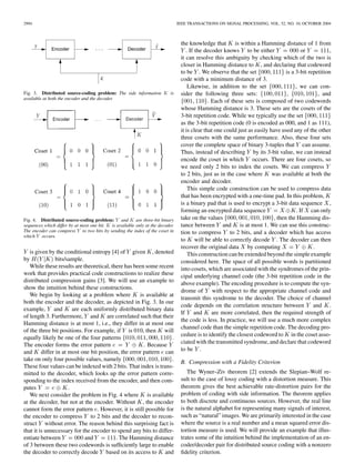 2994 IEEE TRANSACTIONS ON SIGNAL PROCESSING, VOL. 52, NO. 10, OCTOBER 2004
Fig. 3. Distributed source-coding problem: The side information K is
available at both the encoder and the decoder.
Fig. 4. Distributed source-coding problem: Y and K are three-bit binary
sequences which differ by at most one bit. K is available only at the decoder.
The encoder can compress Y to two bits by sending the index of the coset in
which Y occurs.
is given by the conditional entropy [4] of given , denoted
by bits/sample.
While these results are theoretical, there has been some recent
work that provides practical code constructions to realize these
distributed compression gains [3]. We will use an example to
show the intuition behind these constructions.
We begin by looking at a problem where is available at
both the encoder and the decoder, as depicted in Fig. 3. In our
example, and are each uniformly distributed binary data
of length 3. Furthermore, and are correlated such that their
Hamming distance is at most 1, i.e., they differ in at most one
of the three bit positions. For example, if is 010, then will
equally likely be one of the four patterns .
The encoder forms the error pattern . Because
and differ in at most one bit position, the error pattern can
take on only four possible values, namely .
These four values can be indexed with 2 bits. That index is trans-
mitted to the decoder, which looks up the error pattern corre-
sponding to the index received from the encoder, and then com-
putes .
We next consider the problem in Fig. 4 where is available
at the decoder, but not at the encoder. Without , the encoder
cannot form the error pattern . However, it is still possible for
the encoder to compress to 2 bits and the decoder to recon-
struct without error. The reason behind this surprising fact is
that it is unnecessary for the encoder to spend any bits to differ-
entiate between and . The Hamming distance
of 3 between these two codewords is sufﬁciently large to enable
the decoder to correctly decode based on its access to and
the knowledge that is within a Hamming distance of 1 from
. If the decoder knows to be either or ,
it can resolve this ambiguity by checking which of the two is
closer in Hamming distance to , and declaring that codeword
to be . We observe that the set is a 3-bit repetition
code with a minimum distance of 3.
Likewise, in addition to the set , we can con-
sider the following three sets: , , and
. Each of these sets is composed of two codewords
whose Hamming distance is 3. These sets are the cosets of the
3-bit repetition code. While we typically use the set
as the 3-bit repetition code (0 is encoded as 000, and 1 as 111),
it is clear that one could just as easily have used any of the other
three cosets with the same performance. Also, these four sets
cover the complete space of binary 3-tuples that can assume.
Thus, instead of describing by its 3-bit value, we can instead
encode the coset in which occurs. There are four cosets, so
we need only 2 bits to index the cosets. We can compress
to 2 bits, just as in the case where was available at both the
encoder and decoder.
This simple code construction can be used to compress data
that has been encrypted with a one-time pad. In this problem,
is a binary pad that is used to encrypt a 3-bit data sequence ,
forming an encrypted data sequence . If can only
take on the values , then the Hamming dis-
tance between and is at most 1. We can use this construc-
tion to compress to 2 bits, and a decoder which has access
to will be able to correctly decode . The decoder can then
recover the original data by computing .
This construction can be extended beyond the simple example
considered here. The space of all possible words is partitioned
into cosets, which are associated with the syndromes of the prin-
cipal underlying channel code (the 3-bit repetition code in the
above example). The encoding procedure is to compute the syn-
drome of with respect to the appropriate channel code and
transmit this syndrome to the decoder. The choice of channel
code depends on the correlation structure between and .
If and are more correlated, then the required strength of
the code is less. In practice, we will use a much more complex
channel code than the simple repetition code. The decoding pro-
cedure is to identify the closest codeword to in the coset asso-
ciated with the transmitted syndrome, and declare that codeword
to be .
B. Compression with a Fidelity Criterion
The Wyner–Ziv theorem [2] extends the Slepian–Wolf re-
sult to the case of lossy coding with a distortion measure. This
theorem gives the best achievable rate-distortion pairs for the
problem of coding with side information. The theorem applies
to both discrete and continuous sources. However, the real line
is the natural alphabet for representing many signals of interest,
such as “natural” images. We are primarily interested in the case
where the source is a real number and a mean squared error dis-
tortion measure is used. We will provide an example that illus-
trates some of the intuition behind the implementation of an en-
coder/decoder pair for distributed source coding with a nonzero
ﬁdelity criterion.
 
