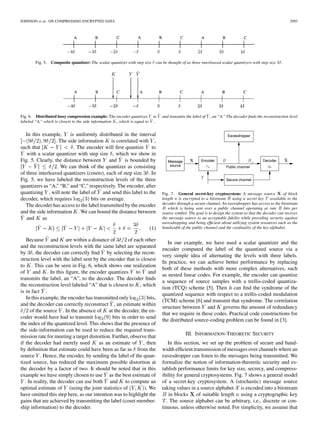 JOHNSON et al.: ON COMPRESSING ENCRYPTED DATA 2995
Fig. 5. Composite quantizer: The scalar quantizer with step size  can be thought of as three interleaved scalar quantizers with step size 3.
Fig. 6. Distributed lossy compression example: The encoder quantizes Y to ^Y and transmits the label of ^Y , an “A.” The decoder ﬁnds the reconstruction level
labeled “A,” which is closest to the side information K, which is equal to ^Y .
In this example, is uniformly distributed in the interval
. The side information is correlated with ,
such that . The encoder will ﬁrst quantize to
with a scalar quantizer with step size , which we show in
Fig. 5. Clearly, the distance between and is bounded by
. We can think of the quantizer as consisting
of three interleaved quantizers (cosets), each of step size . In
Fig. 5, we have labeled the reconstruction levels of the three
quantizers as “A,” “B,” and “C,” respectively. The encoder, after
quantizing , will note the label of and send this label to the
decoder, which requires bits on average.
The decoder has access to the label transmitted by the encoder
and the side information . We can bound the distance between
and as
(1)
Because and are within a distance of of each other
and the reconstruction levels with the same label are separated
by , the decoder can correctly ﬁnd by selecting the recon-
struction level with the label sent by the encoder that is closest
to . This can be seen in Fig. 6, which shows one realization
of and . In this ﬁgure, the encoder quantizes to and
transmits the label, an “A”, to the decoder. The decoder ﬁnds
the reconstruction level labeled “A” that is closest to , which
is in fact .
In this example, the encoder has transmitted only bits,
and the decoder can correctly reconstruct , an estimate within
of the source . In the absence of at the decoder, the en-
coder would have had to transmit bits in order to send
the index of the quantized level. This shows that the presence of
the side-information can be used to reduce the required trans-
mission rate for meeting a target distortion. Further, observe that
if the decoder had merely used as an estimate of , then
by deﬁnition that estimate could have been as far as from the
source . Hence, the encoder, by sending the label of the quan-
tized source, has reduced the maximum possible distortion at
the decoder by a factor of two. It should be noted that in this
example we have simply chosen to use as the best estimate of
. In reality, the decoder can use both and to compute an
optimal estimate of (using the joint statistics of ). We
have omitted this step here, as our intention was to highlight the
gains that are achieved by transmitting the label (coset member-
ship information) to the decoder.
Fig. 7. General secret-key cryptosystem: A message source X of block
length n is encrypted to a bitstream B using a secret key T available to the
decoder through a secure channel. An eavesdropper has access to the bitstream
B which is being sent over a public channel operating at rate R bits per
source symbol. The goal is to design the system so that the decoder can recover
the message source to an acceptable ﬁdelity while providing security against
eavesdropping and being efﬁcient about utilizing system resources such as the
bandwidth of the public channel and the cardinality of the key alphabet.
In our example, we have used a scalar quantizer and the
encoder computed the label of the quantized source via a
very simple idea of alternating the levels with three labels.
In practice, we can achieve better performance by replacing
both of these methods with more complex alternatives, such
as nested linear codes. For example, the encoder can quantize
a sequence of source samples with a trellis-coded quantiza-
tion (TCQ) scheme [5]. Then it can ﬁnd the syndrome of the
quantized sequence with respect to a trellis-coded modulation
(TCM) scheme [6] and transmit that syndrome. The correlation
structure between and governs the amount of redundancy
that we require in these codes. Practical code constructions for
the distributed source-coding problem can be found in [3].
III. INFORMATION-THEORETIC SECURITY
In this section, we set up the problem of secure and band-
width efﬁcient transmission of messages over channels where an
eavesdropper can listen to the messages being transmitted. We
formalize the notion of information-theoretic security and es-
tablish performance limits for key size, secrecy, and compress-
ibility for general cryptosystems. Fig. 7 shows a general model
of a secret-key cryptosystem. A (stochastic) message source
taking values in a source alphabet is encoded into a bitstream
in blocks of suitable length using a cryptographic key
. The source alphabet can be arbitrary, i.e., discrete or con-
tinuous, unless otherwise noted. For simplicity, we assume that
 