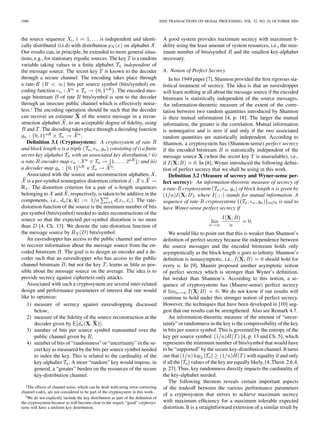 2996 IEEE TRANSACTIONS ON SIGNAL PROCESSING, VOL. 52, NO. 10, OCTOBER 2004
the source sequence , is independent and identi-
cally distributed (i.i.d) with distribution on alphabet .
Our results can, in principle, be extended to more general situa-
tions, e.g., for stationary ergodic sources. The key is a random
variable taking values in a ﬁnite alphabet independent of
the message source. The secret key is known to the decoder
through a secure channel. The encoding takes place through
a rate- bits per source symbol (bits/symbol) en-
coding function . The encoded mes-
sage bitstream of rate bits/symbol is sent to the decoder
through an insecure public channel which is effectively noise-
less.1 The encoding operation should be such that the decoder
can recover an estimate of the source message in a recon-
struction alphabet , to an acceptable degree of ﬁdelity, using
and . The decoding takes place through a decoding function
.
Deﬁnition 3.1 (Cryptosystem): A cryptosystem of rate
and block length is a triple consisting of i) a ﬁnite
secret-key alphabet with an associated key distribution;2 ii)
a rate- encoder map ; and iii)
a decoder map .
Associated with the source and reconstruction alphabets ,
is a per-symbol nonnegative distortion criterion
. The distortion criterion for a pair of -length sequences
belonging to and , respectively, is taken to be additive in the
components, i.e., . The rate-
distortion function of the source is the minimum number of bits
per symbol (bits/symbol) needed to index reconstructions of the
source so that the expected per-symbol distortion is no more
than [4, Ch. 13]. We denote the rate-distortion function of
the message source by bits/symbol.
An eavesdropper has access to the public channel and strives
to recover information about the message source from the en-
coded bitstream . The goal is to design an encoder and a de-
coder such that an eavesdropper who has access to the public
channel bitstream , but not the key , learns as little as pos-
sible about the message source on the average. The idea is to
provide secrecy against ciphertext-only attacks.
Associated with such a cryptosystem are several inter-related
design and performance parameters of interest that one would
like to optimize:
1) measure of secrecy against eavesdropping discussed
below;
2) measure of the ﬁdelity of the source reconstruction at the
decoder given by ;
3) number of bits per source symbol transmitted over the
public channel given by ;
4) number of bits of “randomness” or “uncertainty” in the se-
cret key as measured by the bits per source symbol needed
to index the key. This is related to the cardinality of the
key-alphabet . A more “random” key would impose, in
general, a “greater” burden on the resources of the secure
key-distribution channel.
1The effects of channel noise, which can be dealt with using error-correcting
channel codes, are not considered to be part of the cryptosystem in this work.
2We do not explicitly include the key distribution as part of the deﬁnition of
the cryptosystem because as will become clear in the sequel, “good” cryptosys-
tems will have a uniform key distribution.
A good system provides maximum secrecy with maximum ﬁ-
delity using the least amount of system resources, i.e., the min-
imum number of bits/symbol and the smallest key-alphabet
necessary.
A. Notion of Perfect Secrecy
In his 1949 paper [7], Shannon provided the ﬁrst rigorous sta-
tistical treatment of secrecy. The idea is that an eavesdropper
will learn nothing at all about the message source if the encoded
bitstream is statistically independent of the source messages.
An information-theoretic measure of the extent of the corre-
lation between two random quantities introduced by Shannon
is their mutual information [4, p. 18]. The larger the mutual
information, the greater is the correlation. Mutual information
is nonnegative and is zero if and only if the two associated
random quantities are statistically independent. According to
Shannon, a cryptosystem has (Shannon-sense) perfect secrecy
if the encoded bitstream is statistically independent of the
message source (when the secret key is unavailable), i.e.,
if . In [8], Wyner introduced the following deﬁni-
tion of perfect secrecy that we shall be using in this work.
Deﬁnition 3.2 (Measure of secrecy and Wyner-sense per-
fect secrecy): An information-theoretic measure of secrecy of
a rate- cryptosystem of block length is given by
, where stands for mutual information. A
sequence of rate- cryptosystems is said to
have Wyner-sense perfect secrecy if
We would like to point out that this is weaker than Shannon’s
deﬁnition of perfect secrecy because the independence between
the source messages and the encoded bitstream holds only
asymptotically as the block length goes to inﬁnity. Shannon’s
deﬁnition is nonasymptotic, i.e., should hold for
every . In [9], Maurer proposed another asymptotic notion
of perfect secrecy which is stronger than Wyner’s deﬁnition,
but weaker than Shannon’s. According to this notion, a se-
quence of cryptosystems has (Maurer-sense) perfect secrecy
if . We do not know if our results will
continue to hold under this stronger notion of perfect secrecy.
However, the techniques that have been developed in [10] sug-
gest that our results can be strengthened. Also see Remark 4.7.
An information-theoretic measure of the amount of “uncer-
tainty” or randomness in the key is the compressibility of the key
in bits per source symbol. This is governed by the entropy of the
key per source symbol: [4, p. 13 and Ch. 5], which
represents the minimum number of bits/symbol that would have
to be “supported” by the secure key-distribution channel. It turns
out that with equality if and only
if all the values of the key are equally likely, [4, Theor. 2.6.4,
p. 27]. Thus, key randomness directly impacts the cardinality of
the key-alphabet needed.
The following theorem reveals certain important aspects
of the tradeoff between the various performance parameters
of a cryptosystem that strives to achieve maximum secrecy
with maximum efﬁciency for a maximum tolerable expected
distortion. It is a straightforward extension of a similar result by
 
