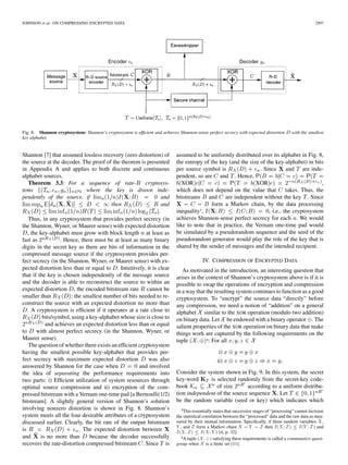 JOHNSON et al.: ON COMPRESSING ENCRYPTED DATA 2997
Fig. 8. Shannon cryptosystem: Shannon’s cryptosystem is efﬁcient and achieves Shannon-sense perfect secrecy with expected distortion D with the smallest
key alphabet.
Shannon [7] that assumed lossless recovery (zero distortion) of
the source at the decoder. The proof of the theorem is presented
in Appendix A and applies to both discrete and continuous
alphabet sources.
Theorem 3.3: For a sequence of rate- cryptosys-
tems where the key is drawn inde-
pendently of the source, if and
then and
.
Thus, in any cryptosystem that provides perfect secrecy (in
the Shannon, Wyner, or Maurer sense) with expected distortion
, the key-alphabet must grow with block length at least as
fast as . Hence, there must be at least as many binary
digits in the secret key as there are bits of information in the
compressed message source if the cryptosystem provides per-
fect secrecy (in the Shannon, Wyner, or Maurer sense) with ex-
pected distortion less than or equal to . Intuitively, it is clear
that if the key is chosen independently of the message source
and the decoder is able to reconstruct the source to within an
expected distortion , the encoded bitstream rate cannot be
smaller than : the smallest number of bits needed to re-
construct the source with an expected distortion no more than
. A cryptosystem is efﬁcient if it operates at a rate close to
bits/symbol, using a key-alphabet whose size is close to
and achieves an expected distortion less than or equal
to with almost perfect secrecy (in the Shannon, Wyner, or
Maurer sense).
The question of whether there exists an efﬁcient cryptosystem
having the smallest possible key-alphabet that provides per-
fect secrecy with maximum expected distortion was also
answered by Shannon for the case when and involved
the idea of separating the performance requirements into
two parts: i) Efﬁcient utilization of system resources through
optimal source compression and ii) encryption of the com-
pressed bitstream with a Vernam one-time pad [a Bernoulli(1/2)
bitstream]. A slightly general version of Shannon’s solution
involving nonzero distortion is shown in Fig. 8. Shannon’s
system meets all the four desirable attributes of a cryptosystem
discussed earlier. Clearly, the bit rate of the output bitstream
is . The expected distortion between
and is no more than because the decoder successfully
recovers the rate-distortion compressed bitstream . Since is
assumed to be uniformly distributed over its alphabet in Fig. 8,
the entropy of the key (and the size of the key-alphabet) in bits
per source symbol is . Since and are inde-
pendent, so are and . Hence,
XOR XOR ,
which does not depend on the value that takes. Thus, the
bitstreams and are independent without the key . Since
form a Markov chain, by the data processing
inequality3, , i.e., the cryptosystem
achieves Shannon-sense perfect secrecy for each . We would
like to note that in practice, the Vernam one-time pad would
be simulated by a pseudorandom sequence and the seed of the
pseudorandom generator would play the role of the key that is
shared by the sender of messages and the intended recipient.
IV. COMPRESSION OF ENCRYPTED DATA
As motivated in the introduction, an interesting question that
arises in the context of Shannon’s cryptosystem above is if it is
possible to swap the operations of encryption and compression
in a way that the resulting system continues to function as a good
cryptosystem. To “encrypt” the source data “directly” before
any compression, we need a notion of “addition” on a general
alphabet similar to the XOR operation (modulo two addition)
on binary data. Let be endowed with a binary operator . The
salient properties of the XOR operation on binary data that make
things work are captured by the following requirements on the
tuple 4: For all
i)
ii)
Consider the system shown in Fig. 9. In this system, the secret
key-word is selected randomly from the secret-key code-
book of size according to a uniform distribu-
tion independent of the source sequence . Let
be the random variable (seed or key) which indicates which
3This essentially states that successive stages of “processing” cannot increase
the statistical correlation between the “processed” data and the raw data as mea-
sured by their mutual information. Speciﬁcally, if three random variables X ,
Y , and Z form a Markov chain X 0 Y 0 Z then I(X; Z)  I(Y ; Z) and
I(X; Z)  I(X; Y ) [4, p. 32].
4A tuple (X; 8) satisfying these requirements is called a commutative quasi-
group when X is a ﬁnite set [11].
 