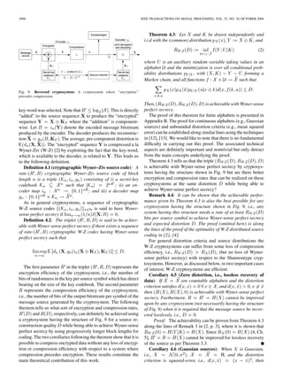 2998 IEEE TRANSACTIONS ON SIGNAL PROCESSING, VOL. 52, NO. 10, OCTOBER 2004
Fig. 9. Reversed cryptosystem: A cryptosystem where “encryption”
precedes compression.
key-word was selected. Note that . This is directly
“added” to the source sequence to produce the “encrypted”
sequence where the “addition” is component-
wise. Let denote the encoded message bitstream
produced by the encoder. The decoder produces the reconstruc-
tion . The average, per-component distortion is
. The “encrypted” sequence is compressed a la
Wyner-Ziv (W-Z) [2] by exploiting the fact that the key-word,
which is available to the decoder, is related to . This leads us
to the following deﬁnition.
Deﬁnition 4.1 (cryptographic Wyner–Ziv source code): A
rate- cryptographic Wyner–Ziv source code of block
length is a triple consisting of i) a secret-key
codebook such that ; ii) an en-
coder map ; and iii) a decoder map
.
As in general cryptosystems, a sequence of cryptographic
W-Z source codes is said to have Wyner-
sense perfect secrecy if .
Deﬁnition 4.2: The triplet is said to be achiev-
able with Wyner-sense perfect secrecy if there exists a sequence
of rate- cryptographic W-Z codes having Wyner-sense
perfect secrecy such that
The ﬁrst parameter in the triplet represents the
encryption efﬁciency of the cryptosystem, i.e., the number of
bits of randomness in the key per source symbol which has direct
bearing on the size of the key codebook. The second parameter
represents the compression efﬁciency of the cryptosystem,
i.e., the number of bits of the output bitstream per symbol of the
message source generated by the cryptosystem. The following
theorem tells us what sort of encryption and compression rates,
and , respectively, can deﬁnitely be achieved using
a cryptosystem having the structure of Fig. 9 for a source re-
construction quality while being able to achieve Wyner-sense
perfect secrecy by using progressively longer block lengths for
coding. The two corollaries following the theorem show that it is
possible to compress encrypted data without any loss of encryp-
tion or compression efﬁciency with respect to a system where
compression precedes encryption. These results constitute the
main theoretical contribution of this work.
Theorem 4.3: Let and be drawn independently and
i.i.d with the (common) distribution , , and
(2)
where is an auxiliary random variable taking values in an
alphabet and the minimization is over all conditional prob-
ability distributions , with forming a
Markov chain, and all functions such that
Then, is achievable with Wyner-sense
perfect secrecy.
The proof of this theorem for ﬁnite alphabets is presented in
Appendix B. The proof for continuous alphabets (e.g., Gaussian
sources) and unbounded distortion criteria (e.g., mean squared
error) can be established along similar lines using the techniques
in [12], [13]. We would like to note that there is no fundamental
difﬁculty in carrying out this proof. The associated technical
aspects are deﬁnitely important and nontrivial but only detract
from the main concepts underlying the proof.
Theorem 4.3 tells us that the triple
is achievable with Wyner-sense perfect secrecy by cryptosys-
tems having the structure shown in Fig. 9 but are there better
encryption and compression rates that can be realized on these
cryptosystems at the same distortion while being able to
achieve Wyner-sense perfect secrecy?
Remark 4.4: It can be shown that the achievable perfor-
mance given by Theorem 4.3 is also the best possible for any
cryptosystem having the structure shown in Fig. 9, i.e., any
system having this structure needs a rate of at least
bits per source symbol to achieve Wyner-sense perfect secrecy
and expected distortion . The proof (omitted here) is along
the lines of the proof of the optimality of W-Z distributed source
coding in [2], [4].
For general distortion criteria and source distributions the
W-Z cryptosystems can suffer from some loss of compression
efﬁciency, i.e., , (but no loss of Wyner-
sense perfect secrecy) with respect to the Shannontype cryp-
tosystems. However, as discussed below, in two important cases
of interest, W-Z cryptosystems are efﬁcient.
Corollary 4.5 (Zero distortion, i.e., lossless recovery of
data): If are countable alphabets and the distortion
criterion satisﬁes , and ,
then is achievable with Wyner-sense perfect
secrecy. Furthermore, cannot be improved
upon by any cryptosystem (not necessarily having the structure
of Fig. 9) when it is required that the message source be recov-
ered losslessly, i.e., .
Proof: The achievability can be proven from Theorem 4.3
along the lines of Remark 3 in [2, p. 3], where it is shown that
. Since [4, Ch.
5], cannot be improved for lossless recovery
of the source as per Theorem 3.3.
Corollary 4.6 (Gaussian sources): When is Gaussian,
i.e., , , and the distortion
criterion is squared-error, i.e., , then
 